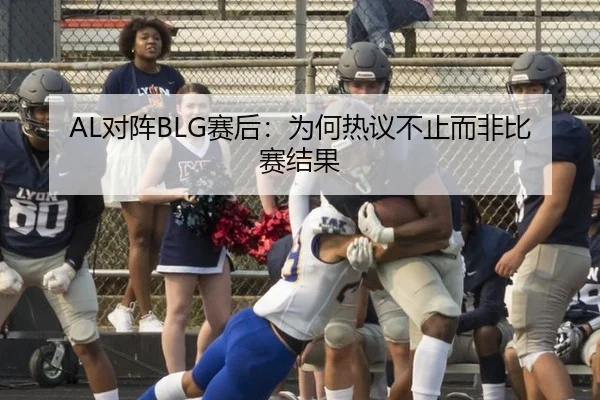 AL对阵BLG赛后：为何热议不止而非比赛结果（j9）